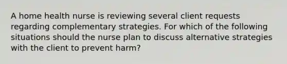 A home health nurse is reviewing several client requests regarding complementary strategies. For which of the following situations should the nurse plan to discuss alternative strategies with the client to prevent harm?