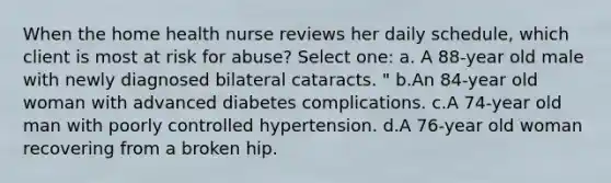 When the home health nurse reviews her daily schedule, which client is most at risk for abuse? Select one: a. A 88-year old male with newly diagnosed bilateral cataracts. " b.An 84-year old woman with advanced diabetes complications. c.A 74-year old man with poorly controlled hypertension. d.A 76-year old woman recovering from a broken hip.