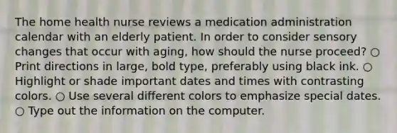 The home health nurse reviews a medication administration calendar with an elderly patient. In order to consider sensory changes that occur with aging, how should the nurse proceed? ○ Print directions in large, bold type, preferably using black ink. ○ Highlight or shade important dates and times with contrasting colors. ○ Use several different colors to emphasize special dates. ○ Type out the information on the computer.