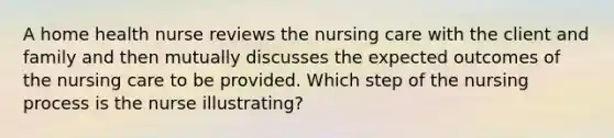 A home health nurse reviews the nursing care with the client and family and then mutually discusses the expected outcomes of the nursing care to be provided. Which step of the nursing process is the nurse illustrating?