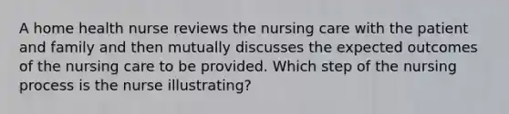 A home health nurse reviews the nursing care with the patient and family and then mutually discusses the expected outcomes of the nursing care to be provided. Which step of the nursing process is the nurse illustrating?