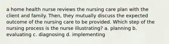 a home health nurse reviews the nursing care plan with the client and family. Then, they mutually discuss the expected outcome of the nursing care to be provided. Which step of the nursing process is the nurse illustrating? a. planning b. evaluating c. diagnosing d. implementing