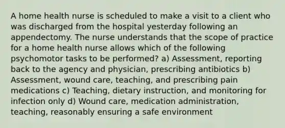 A home health nurse is scheduled to make a visit to a client who was discharged from the hospital yesterday following an appendectomy. The nurse understands that the scope of practice for a home health nurse allows which of the following psychomotor tasks to be performed? a) Assessment, reporting back to the agency and physician, prescribing antibiotics b) Assessment, wound care, teaching, and prescribing pain medications c) Teaching, dietary instruction, and monitoring for infection only d) Wound care, medication administration, teaching, reasonably ensuring a safe environment