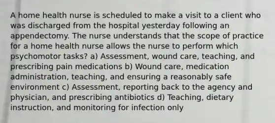 A home health nurse is scheduled to make a visit to a client who was discharged from the hospital yesterday following an appendectomy. The nurse understands that the scope of practice for a home health nurse allows the nurse to perform which psychomotor tasks? a) Assessment, wound care, teaching, and prescribing pain medications b) Wound care, medication administration, teaching, and ensuring a reasonably safe environment c) Assessment, reporting back to the agency and physician, and prescribing antibiotics d) Teaching, dietary instruction, and monitoring for infection only