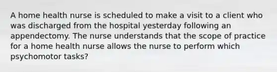 A home health nurse is scheduled to make a visit to a client who was discharged from the hospital yesterday following an appendectomy. The nurse understands that the scope of practice for a home health nurse allows the nurse to perform which psychomotor tasks?