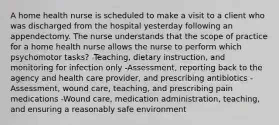 A home health nurse is scheduled to make a visit to a client who was discharged from the hospital yesterday following an appendectomy. The nurse understands that the scope of practice for a home health nurse allows the nurse to perform which psychomotor tasks? -Teaching, dietary instruction, and monitoring for infection only -Assessment, reporting back to the agency and health care provider, and prescribing antibiotics -Assessment, wound care, teaching, and prescribing pain medications -Wound care, medication administration, teaching, and ensuring a reasonably safe environment