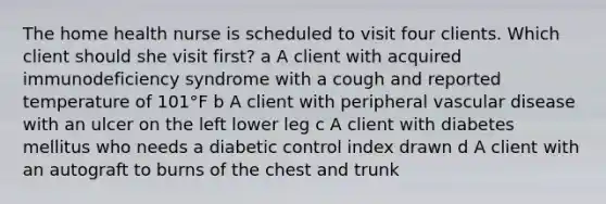 The home health nurse is scheduled to visit four clients. Which client should she visit first? a A client with acquired immunodeficiency syndrome with a cough and reported temperature of 101°F b A client with peripheral vascular disease with an ulcer on the left lower leg c A client with diabetes mellitus who needs a diabetic control index drawn d A client with an autograft to burns of the chest and trunk