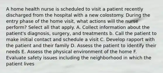 A home health nurse is scheduled to visit a patient recently discharged from the hospital with a new colostomy. During the entry phase of the home visit, what actions will the nurse perform? Select all that apply. A. Collect information about the patient's diagnosis, surgery, and treatments b. Call the patient to make initial contact and schedule a visit C. Develop rapport with the patient and their family D. Assess the patient to identify their needs E. Assess the physical environment of the home F. Evaluate safety issues including the neighborhood in which the patient lives