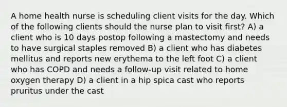 A home health nurse is scheduling client visits for the day. Which of the following clients should the nurse plan to visit first? A) a client who is 10 days postop following a mastectomy and needs to have surgical staples removed B) a client who has diabetes mellitus and reports new erythema to the left foot C) a client who has COPD and needs a follow-up visit related to home oxygen therapy D) a client in a hip spica cast who reports pruritus under the cast