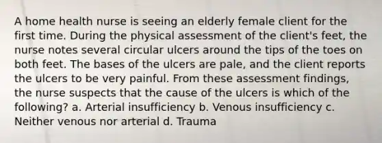 A home health nurse is seeing an elderly female client for the first time. During the physical assessment of the client's feet, the nurse notes several circular ulcers around the tips of the toes on both feet. The bases of the ulcers are pale, and the client reports the ulcers to be very painful. From these assessment findings, the nurse suspects that the cause of the ulcers is which of the following? a. Arterial insufficiency b. Venous insufficiency c. Neither venous nor arterial d. Trauma