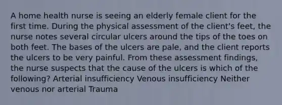 A home health nurse is seeing an elderly female client for the first time. During the physical assessment of the client's feet, the nurse notes several circular ulcers around the tips of the toes on both feet. The bases of the ulcers are pale, and the client reports the ulcers to be very painful. From these assessment findings, the nurse suspects that the cause of the ulcers is which of the following? Arterial insufficiency Venous insufficiency Neither venous nor arterial Trauma