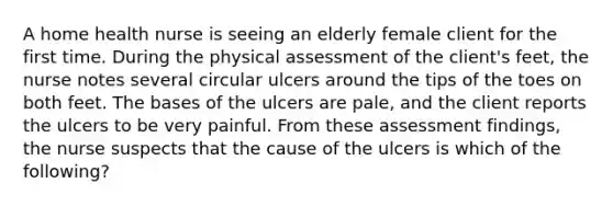 A home health nurse is seeing an elderly female client for the first time. During the physical assessment of the client's feet, the nurse notes several circular ulcers around the tips of the toes on both feet. The bases of the ulcers are pale, and the client reports the ulcers to be very painful. From these assessment findings, the nurse suspects that the cause of the ulcers is which of the following?