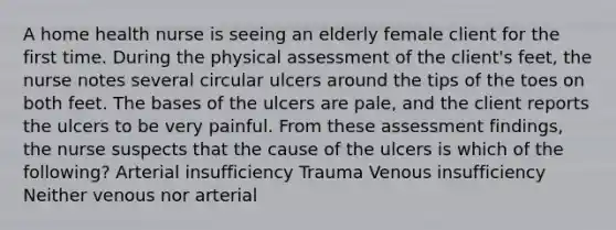 A home health nurse is seeing an elderly female client for the first time. During the physical assessment of the client's feet, the nurse notes several circular ulcers around the tips of the toes on both feet. The bases of the ulcers are pale, and the client reports the ulcers to be very painful. From these assessment findings, the nurse suspects that the cause of the ulcers is which of the following? Arterial insufficiency Trauma Venous insufficiency Neither venous nor arterial