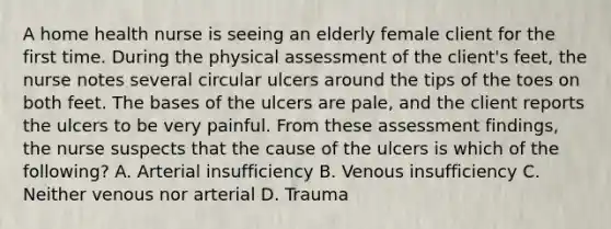 A home health nurse is seeing an elderly female client for the first time. During the physical assessment of the client's feet, the nurse notes several circular ulcers around the tips of the toes on both feet. The bases of the ulcers are pale, and the client reports the ulcers to be very painful. From these assessment findings, the nurse suspects that the cause of the ulcers is which of the following? A. Arterial insufficiency B. Venous insufficiency C. Neither venous nor arterial D. Trauma