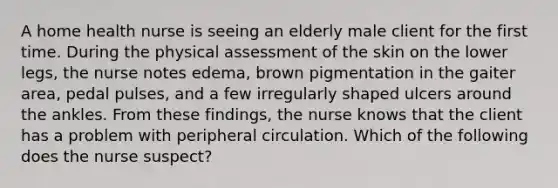 A home health nurse is seeing an elderly male client for the first time. During the physical assessment of the skin on the lower legs, the nurse notes edema, brown pigmentation in the gaiter area, pedal pulses, and a few irregularly shaped ulcers around the ankles. From these findings, the nurse knows that the client has a problem with peripheral circulation. Which of the following does the nurse suspect?