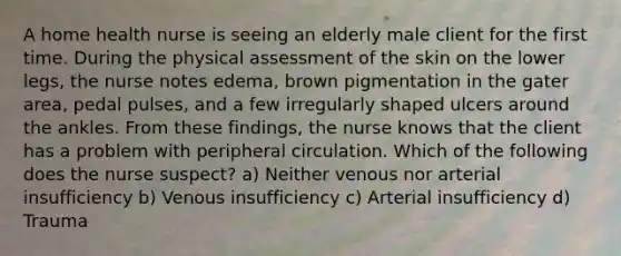 A home health nurse is seeing an elderly male client for the first time. During the physical assessment of the skin on the lower legs, the nurse notes edema, brown pigmentation in the gater area, pedal pulses, and a few irregularly shaped ulcers around the ankles. From these findings, the nurse knows that the client has a problem with peripheral circulation. Which of the following does the nurse suspect? a) Neither venous nor arterial insufficiency b) Venous insufficiency c) Arterial insufficiency d) Trauma