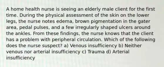 A home health nurse is seeing an elderly male client for the first time. During the physical assessment of the skin on the lower legs, the nurse notes edema, brown pigmentation in the gater area, pedal pulses, and a few irregularly shaped ulcers around the ankles. From these findings, the nurse knows that the client has a problem with peripheral circulation. Which of the following does the nurse suspect? a) Venous insufficiency b) Neither venous nor arterial insufficiency c) Trauma d) Arterial insufficiency