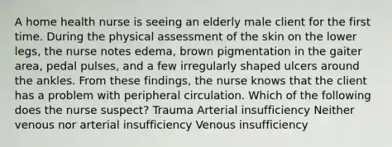 A home health nurse is seeing an elderly male client for the first time. During the physical assessment of the skin on the lower legs, the nurse notes edema, brown pigmentation in the gaiter area, pedal pulses, and a few irregularly shaped ulcers around the ankles. From these findings, the nurse knows that the client has a problem with peripheral circulation. Which of the following does the nurse suspect? Trauma Arterial insufficiency Neither venous nor arterial insufficiency Venous insufficiency