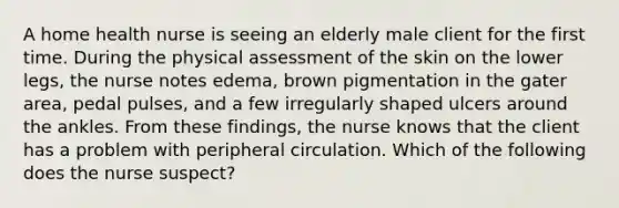 A home health nurse is seeing an elderly male client for the first time. During the physical assessment of the skin on the lower legs, the nurse notes edema, brown pigmentation in the gater area, pedal pulses, and a few irregularly shaped ulcers around the ankles. From these findings, the nurse knows that the client has a problem with peripheral circulation. Which of the following does the nurse suspect?