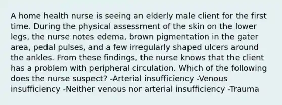 A home health nurse is seeing an elderly male client for the first time. During the physical assessment of the skin on the lower legs, the nurse notes edema, brown pigmentation in the gater area, pedal pulses, and a few irregularly shaped ulcers around the ankles. From these findings, the nurse knows that the client has a problem with peripheral circulation. Which of the following does the nurse suspect? -Arterial insufficiency -Venous insufficiency -Neither venous nor arterial insufficiency -Trauma