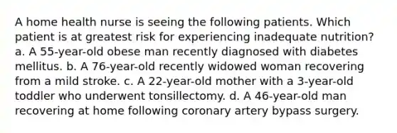 A home health nurse is seeing the following patients. Which patient is at greatest risk for experiencing inadequate nutrition? a. A 55-year-old obese man recently diagnosed with diabetes mellitus. b. A 76-year-old recently widowed woman recovering from a mild stroke. c. A 22-year-old mother with a 3-year-old toddler who underwent tonsillectomy. d. A 46-year-old man recovering at home following coronary artery bypass surgery.