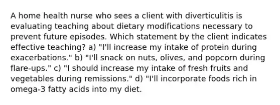 A home health nurse who sees a client with diverticulitis is evaluating teaching about dietary modifications necessary to prevent future episodes. Which statement by the client indicates effective teaching? a) "I'll increase my intake of protein during exacerbations." b) "I'll snack on nuts, olives, and popcorn during flare-ups." c) "I should increase my intake of fresh fruits and vegetables during remissions." d) "I'll incorporate foods rich in omega-3 fatty acids into my diet.