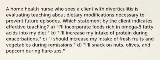 A home health nurse who sees a client with diverticulitis is evaluating teaching about dietary modifications necessary to prevent future episodes. Which statement by the client indicates effective teaching? a) "I'll incorporate foods rich in omega-3 fatty acids into my diet." b) "I'll increase my intake of protein during exacerbations." c) "I should increase my intake of fresh fruits and vegetables during remissions." d) "I'll snack on nuts, olives, and popcorn during flare-ups."