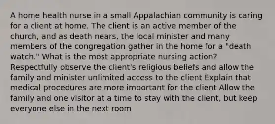 A home health nurse in a small Appalachian community is caring for a client at home. The client is an active member of the church, and as death nears, the local minister and many members of the congregation gather in the home for a "death watch." What is the most appropriate nursing action? Respectfully observe the client's religious beliefs and allow the family and minister unlimited access to the client Explain that medical procedures are more important for the client Allow the family and one visitor at a time to stay with the client, but keep everyone else in the next room