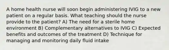 A home health nurse will soon begin administering IVIG to a new patient on a regular basis. What teaching should the nurse provide to the patient? A) The need for a sterile home environment B) Complementary alternatives to IVIG C) Expected benefits and outcomes of the treatment D) Technique for managing and monitoring daily fluid intake