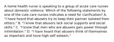 A home health nurse is speaking to a group of acute care nurses about domestic violence. Which of the following statements by one of the cute care nurses indicates a need for clarification? A. "I have heard that abusers try to keep their partner isolated from others." B. "I know that abusers lack social supports and social skills." C. "I know that men who are abusers gain power through intimidation." D. "I have heard that abusers think of themselves as important and have high self esteem."