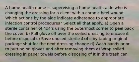 A home health nurse is supervising a home health aide who is changing the dressing for a client with a chronic heel wound. Which actions by the aide indicate adherence to appropriate infection control procedures? Select all that apply. a) Open a sterile container of 4x4's using the outermost corner to peel back the cover. b) Pull glove off over the soiled dressing to encase it before disposal c) Save unused sterile 4x4's by taping original package shut for the next dressing change d) Wash hands prior to putting on gloves and after removing them e) Wrap soiled dressing in paper towels before disposing of it in the trash can