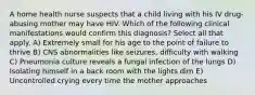 A home health nurse suspects that a child living with his IV drug-abusing mother may have HIV. Which of the following clinical manifestations would confirm this diagnosis? Select all that apply. A) Extremely small for his age to the point of failure to thrive B) CNS abnormalities like seizures, difficulty with walking C) Pneumonia culture reveals a fungal infection of the lungs D) Isolating himself in a back room with the lights dim E) Uncontrolled crying every time the mother approaches