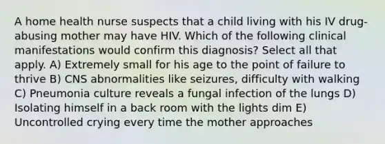 A home health nurse suspects that a child living with his IV drug-abusing mother may have HIV. Which of the following clinical manifestations would confirm this diagnosis? Select all that apply. A) Extremely small for his age to the point of failure to thrive B) CNS abnormalities like seizures, difficulty with walking C) Pneumonia culture reveals a fungal infection of the lungs D) Isolating himself in a back room with the lights dim E) Uncontrolled crying every time the mother approaches