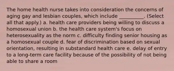 The home health nurse takes into consideration the concerns of aging gay and lesbian couples, which include __________. (Select all that apply.) a. health care providers being willing to discuss a homosexual union b. the health care system's focus on heterosexuality as the norm c. difficulty finding senior housing as a homosexual couple d. fear of discrimination based on sexual orientation, resulting in substandard health care e. delay of entry to a long-term care facility because of the possibility of not being able to share a room