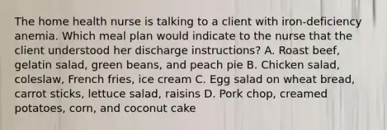 The home health nurse is talking to a client with iron-deficiency anemia. Which meal plan would indicate to the nurse that the client understood her discharge instructions? A. Roast beef, gelatin salad, green beans, and peach pie B. Chicken salad, coleslaw, French fries, ice cream C. Egg salad on wheat bread, carrot sticks, lettuce salad, raisins D. Pork chop, creamed potatoes, corn, and coconut cake