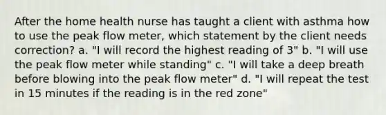 After the home health nurse has taught a client with asthma how to use the peak flow meter, which statement by the client needs correction? a. "I will record the highest reading of 3" b. "I will use the peak flow meter while standing" c. "I will take a deep breath before blowing into the peak flow meter" d. "I will repeat the test in 15 minutes if the reading is in the red zone"