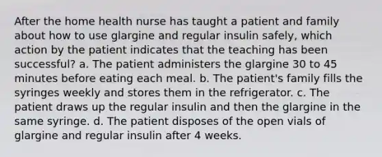 After the home health nurse has taught a patient and family about how to use glargine and regular insulin safely, which action by the patient indicates that the teaching has been successful? a. The patient administers the glargine 30 to 45 minutes before eating each meal. b. The patient's family fills the syringes weekly and stores them in the refrigerator. c. The patient draws up the regular insulin and then the glargine in the same syringe. d. The patient disposes of the open vials of glargine and regular insulin after 4 weeks.