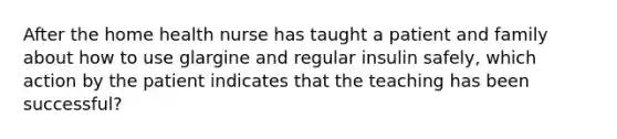 After the home health nurse has taught a patient and family about how to use glargine and regular insulin safely, which action by the patient indicates that the teaching has been successful?