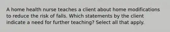 A home health nurse teaches a client about home modifications to reduce the risk of falls. Which statements by the client indicate a need for further teaching? Select all that apply.