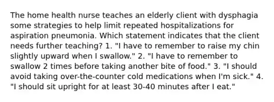 The home health nurse teaches an elderly client with dysphagia some strategies to help limit repeated hospitalizations for aspiration pneumonia. Which statement indicates that the client needs further teaching? 1. "I have to remember to raise my chin slightly upward when I swallow." 2. "I have to remember to swallow 2 times before taking another bite of food." 3. "I should avoid taking over-the-counter cold medications when I'm sick." 4. "I should sit upright for at least 30-40 minutes after I eat."