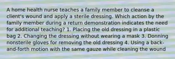 A home health nurse teaches a family member to cleanse a client's wound and apply a sterile dressing. Which action by the family member during a return demonstration indicates the need for additional teaching? 1. Placing the old dressing in a plastic bag 2. Changing the dressing without wearing a mask 3. Donning nonsterile gloves for removing the old dressing 4. Using a back-and-forth motion with the same gauze while cleaning the wound