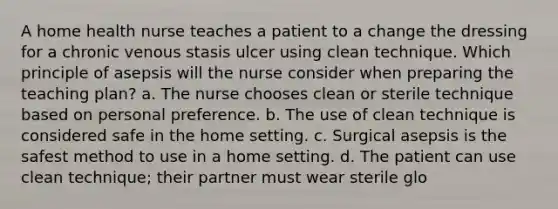 A home health nurse teaches a patient to a change the dressing for a chronic venous stasis ulcer using clean technique. Which principle of asepsis will the nurse consider when preparing the teaching plan? a. The nurse chooses clean or sterile technique based on personal preference. b. The use of clean technique is considered safe in the home setting. c. Surgical asepsis is the safest method to use in a home setting. d. The patient can use clean technique; their partner must wear sterile glo