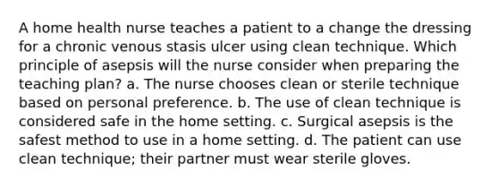 A home health nurse teaches a patient to a change the dressing for a chronic venous stasis ulcer using clean technique. Which principle of asepsis will the nurse consider when preparing the teaching plan? a. The nurse chooses clean or sterile technique based on personal preference. b. The use of clean technique is considered safe in the home setting. c. Surgical asepsis is the safest method to use in a home setting. d. The patient can use clean technique; their partner must wear sterile gloves.