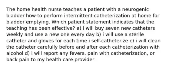 The home health nurse teaches a patient with a neurogenic bladder how to perform intermittent catheterization at home for bladder emptying. Which patient statement indicates that the teaching has been effective? a) i will buy seven new catheters weekly and use a new one every day b) i will use a sterile catheter and gloves for each time i self-catheterize c) i will clean the catheter carefully before and after each catheterization with alcohol d) i will report any fevers, pain with catheterization, or back pain to my health care provider