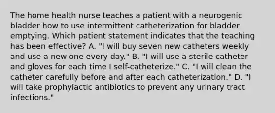 The home health nurse teaches a patient with a neurogenic bladder how to use intermittent catheterization for bladder emptying. Which patient statement indicates that the teaching has been effective? A. "I will buy seven new catheters weekly and use a new one every day." B. "I will use a sterile catheter and gloves for each time I self-catheterize." C. "I will clean the catheter carefully before and after each catheterization." D. "I will take prophylactic antibiotics to prevent any urinary tract infections."