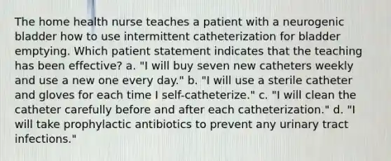 The home health nurse teaches a patient with a neurogenic bladder how to use intermittent catheterization for bladder emptying. Which patient statement indicates that the teaching has been effective? a. "I will buy seven new catheters weekly and use a new one every day." b. "I will use a sterile catheter and gloves for each time I self-catheterize." c. "I will clean the catheter carefully before and after each catheterization." d. "I will take prophylactic antibiotics to prevent any urinary tract infections."