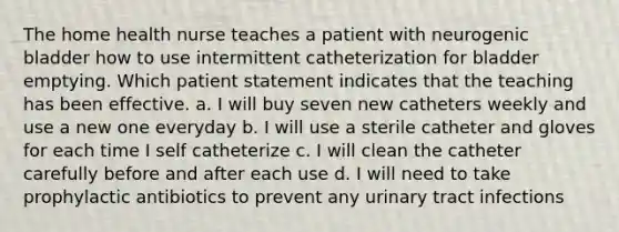 The home health nurse teaches a patient with neurogenic bladder how to use intermittent catheterization for bladder emptying. Which patient statement indicates that the teaching has been effective. a. I will buy seven new catheters weekly and use a new one everyday b. I will use a sterile catheter and gloves for each time I self catheterize c. I will clean the catheter carefully before and after each use d. I will need to take prophylactic antibiotics to prevent any urinary tract infections