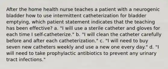 After the home health nurse teaches a patient with a neurogenic bladder how to use intermittent catheterization for bladder emptying, which patient statement indicates that the teaching has been effective? a. "I will use a sterile catheter and gloves for each time I self-catheterize." b. "I will clean the catheter carefully before and after each catheterization." c. "I will need to buy seven new catheters weekly and use a new one every day." d. "I will need to take prophylactic antibiotics to prevent any urinary tract infections."