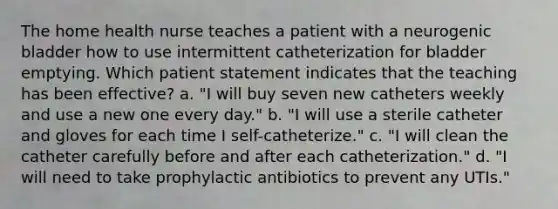 The home health nurse teaches a patient with a neurogenic bladder how to use intermittent catheterization for bladder emptying. Which patient statement indicates that the teaching has been effective? a. "I will buy seven new catheters weekly and use a new one every day." b. "I will use a sterile catheter and gloves for each time I self-catheterize." c. "I will clean the catheter carefully before and after each catheterization." d. "I will need to take prophylactic antibiotics to prevent any UTIs."