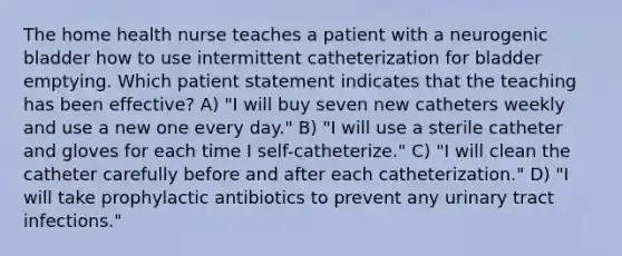 The home health nurse teaches a patient with a neurogenic bladder how to use intermittent catheterization for bladder emptying. Which patient statement indicates that the teaching has been effective? A) "I will buy seven new catheters weekly and use a new one every day." B) "I will use a sterile catheter and gloves for each time I self-catheterize." C) "I will clean the catheter carefully before and after each catheterization." D) "I will take prophylactic antibiotics to prevent any urinary tract infections."